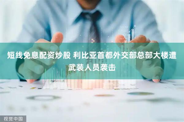 短线免息配资炒股 利比亚首都外交部总部大楼遭武装人员袭击