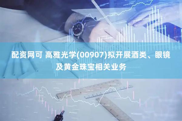 配资网可 高雅光学(00907)拟开展酒类、眼镜及黄金珠宝相关业务
