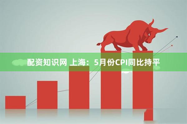配资知识网 上海：5月份CPI同比持平