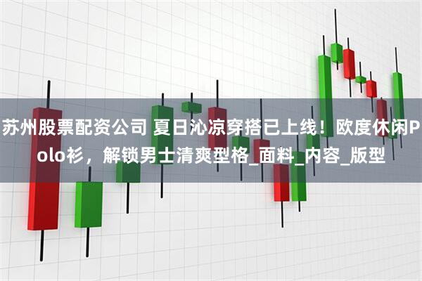 苏州股票配资公司 夏日沁凉穿搭已上线！欧度休闲Polo衫，解锁男士清爽型格_面料_内容_版型
