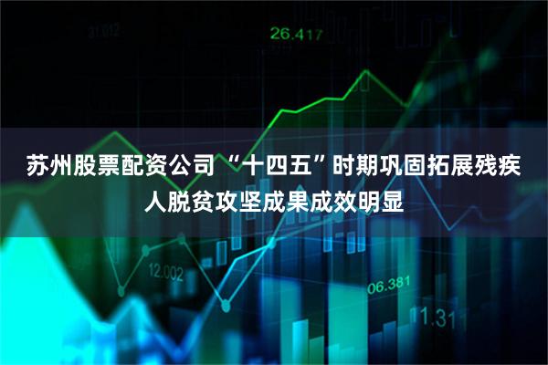 苏州股票配资公司 “十四五”时期巩固拓展残疾人脱贫攻坚成果成效明显