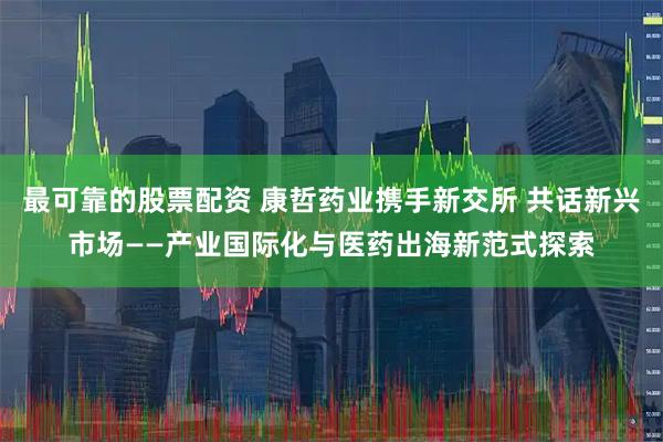 最可靠的股票配资 康哲药业携手新交所 共话新兴市场——产业国际化与医药出海新范式探索