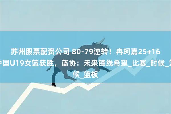 苏州股票配资公司 80-79逆转！冉珂嘉25+16助中国U19女篮获胜，篮协：未来锋线希望_比赛_时候_篮板