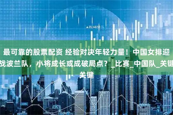 最可靠的股票配资 经验对决年轻力量！中国女排迎战波兰队，小将成长或成破局点？_比赛_中国队_关键