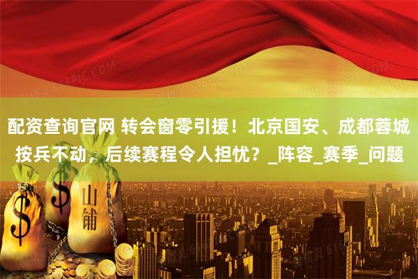 配资查询官网 转会窗零引援！北京国安、成都蓉城按兵不动，后续赛程令人担忧？_阵容_赛季_问题