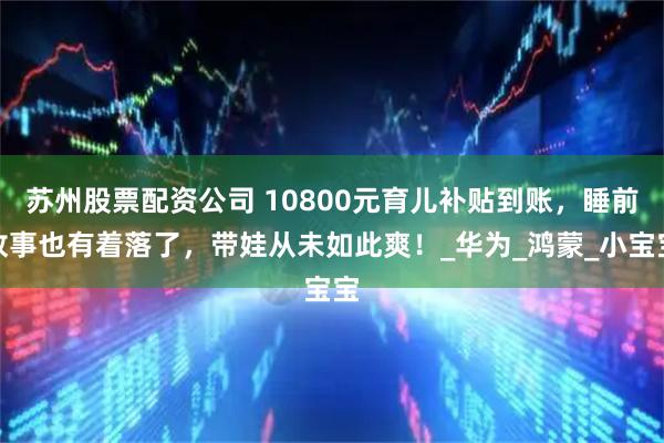 苏州股票配资公司 10800元育儿补贴到账，睡前故事也有着落了，带娃从未如此爽！_华为_鸿蒙_小宝宝