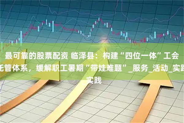 最可靠的股票配资 临泽县：构建“四位一体”工会托管体系，缓解职工暑期“带娃难题”_服务_活动_实践