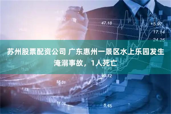 苏州股票配资公司 广东惠州一景区水上乐园发生淹溺事故，1人死亡