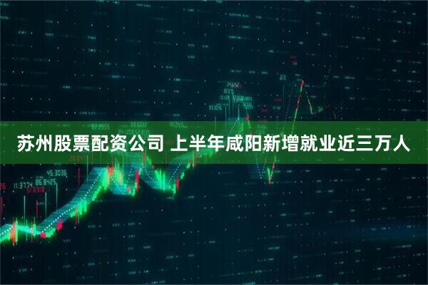 苏州股票配资公司 上半年咸阳新增就业近三万人