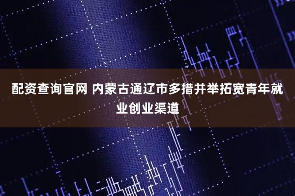 配资查询官网 内蒙古通辽市多措并举拓宽青年就业创业渠道