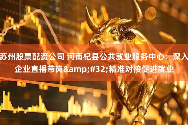苏州股票配资公司 河南杞县公共就业服务中心：深入企业直播带岗&#32;精准对接促进就业