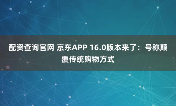 配资查询官网 京东APP 16.0版本来了：号称颠覆传统购物方式