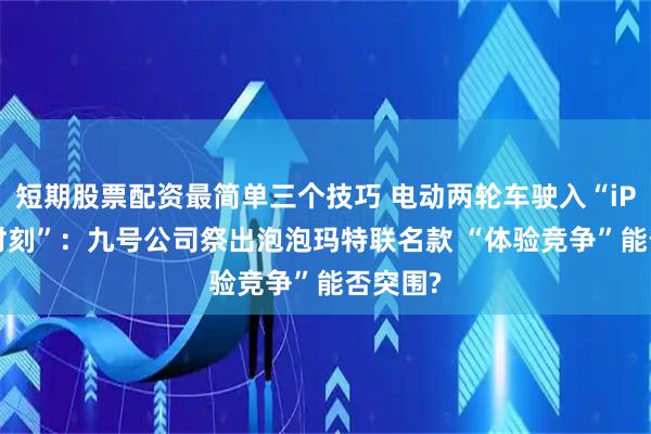 短期股票配资最简单三个技巧 电动两轮车驶入“iPhone时刻”：九号公司祭出泡泡玛特联名款 “体验竞争”能否突围?