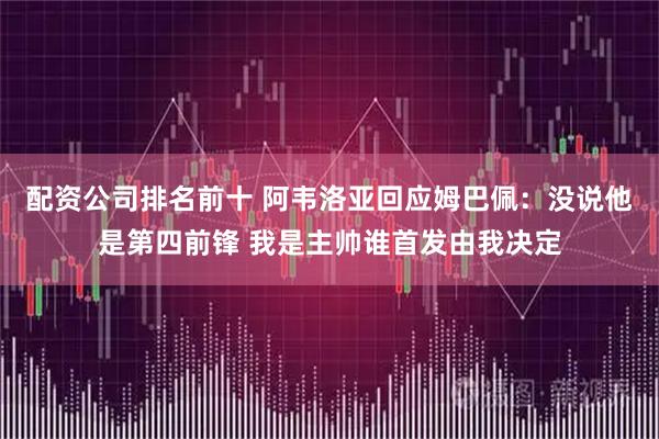 配资公司排名前十 阿韦洛亚回应姆巴佩：没说他是第四前锋 我是主帅谁首发由我决定