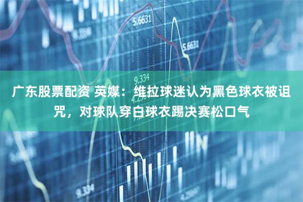 广东股票配资 英媒：维拉球迷认为黑色球衣被诅咒，对球队穿白球衣踢决赛松口气