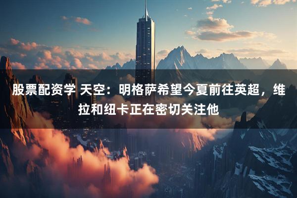 股票配资学 天空：明格萨希望今夏前往英超，维拉和纽卡正在密切关注他