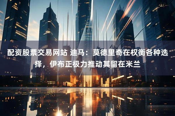配资股票交易网站 迪马：莫德里奇在权衡各种选择，伊布正极力推动其留在米兰
