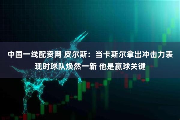 中国一线配资网 皮尔斯：当卡斯尔拿出冲击力表现时球队焕然一新 他是赢球关键
